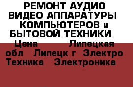 РЕМОНТ АУДИО-ВИДЕО АППАРАТУРЫ ,КОМПЬЮТЕРОВ и БЫТОВОЙ ТЕХНИКИ › Цена ­ 100 - Липецкая обл., Липецк г. Электро-Техника » Электроника   